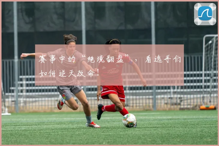 赛事中的“绝境翻盘”,看选手们如何逆天改命!