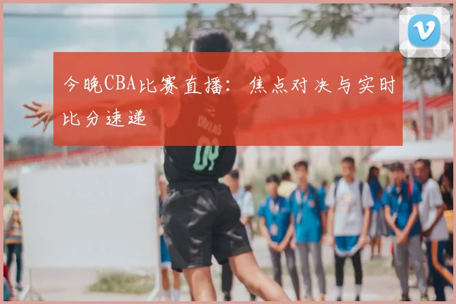 今晚CBA比赛直播：焦点对决与实时比分速递