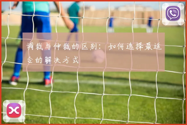 调裁与仲裁的区别：如何选择最适合的解决方式
