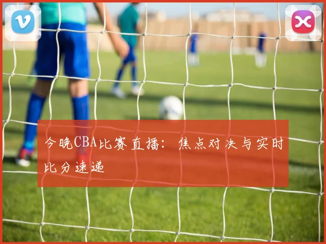 今晚CBA比赛直播:焦点对决与实时比分速递